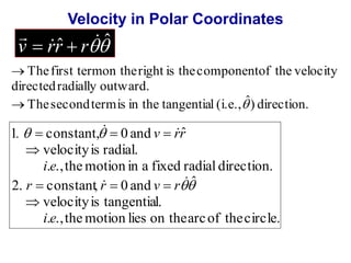 Velocity in Polar Coordinates 
ˆ ˆ 
 
v  rr  r 
The first term on the right is the component of the velocity 
 
directed radially outward. 
The second term is in the tangential (i.e., ˆ) direction. 
  
  
1 .  constant ,  0 and v  
rr 
ˆ 
velocity is radial. 
i e 
. ., the motion in a fixed radial direction. 
 
2. constant, 0 and ˆ 
r  r  v  
r 
velocity is tangential. 
i e 
. ., the motion lies on the arc of the circle. 
 
 
  
  
 