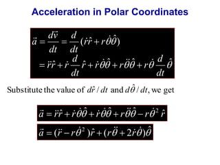 Acceleration in Polar Coordinates 
  
( ˆ  
ˆ) 
d 
d 
   
d 
 
dv 
ˆ ˆ ˆ ˆ ˆ 
    
dt 
r r r r 
dt 
rr r 
rr r 
dt 
dt 
a 
      
 
     
Substitute the value of drˆ / dt and dˆ / dt, we get 
 
     
a rrˆ r ˆ r ˆ r ˆ r rˆ 2      
 
a  r  r r  r  r 
(  ) ˆ (  2  )ˆ  2    
 