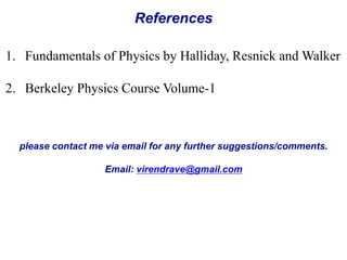 References 
1. Fundamentals of Physics by Halliday, Resnick and Walker 
2. Berkeley Physics Course Volume-1 
please contact me via email for any further suggestions/comments. 
Email: virendrave@gmail.com 
 
