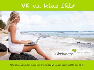 1	
  
VK vs. klas IRL*
*Wat	
  zijn	
  de	
  verschillen	
  tussen	
  een	
  virtuele	
  klas	
  -­‐VK-­‐	
  en	
  een	
  klas	
  in	
  real	
  life	
  -­‐klas	
  IRL-­‐?	
  
 