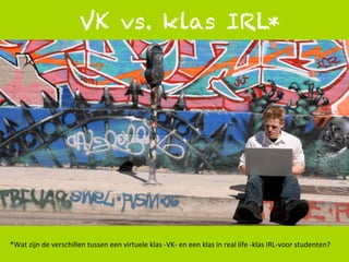1	
  
VK vs. klas IRL*
*Wat	
  zijn	
  de	
  verschillen	
  tussen	
  een	
  virtuele	
  klas	
  -­‐VK-­‐	
  en	
  een	
  klas	
  in	
  real	
  life	
  -­‐klas	
  IRL-­‐voor	
  studenten?	
  
 