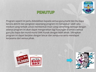 Program seperti ini perlu didedahkan kepada semua guru,murid dan ibu bapa
kerana aktiviti dan pengisian sepanjang program ini merupakan salah satu
medium yang terbaik untuk membentuk insan yang cemerlang.Semoga dengan
adanya program ini akan dapat mengeratkan lagi hubungan di antara semua
guru,ibu bapa dan murid-murid SMK Kunak dengan lebih akrab. Dihrapkan
program ini dapat berjalan dengan lancar dan sempurna serta mendapat
kerjasama dari semua pihak.
 