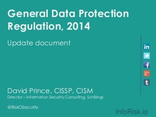 General Data Protection 
Regulation, 2014 
Update document 
David Prince, CISSP, CISM 
Director – Information Security Consulting, Schillings 
@RiskObscurity 
InfoRisk.io 
 