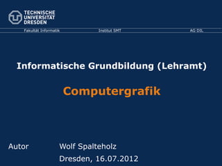 Fakultät Informatik Institut SMT AG DIL
Informatische Grundbildung (Lehramt)
Computergrafik
Autor Wolf Spalteholz
Dresden, 16.07.2012
 