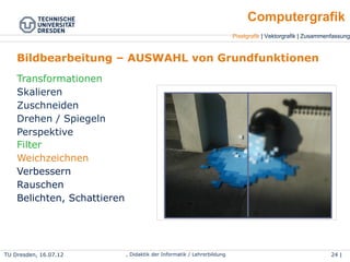 TU Dresden, 25.04.15 Wolf Spalteholz, Didaktik der Informatik / Lehrerbildung 24 | 46
Pixelgrafik | Vektorgrafik | Zusammenfassung
Computergrafik
Bildbearbeitung – AUSWAHL von Grundfunktionen
Transformationen
●
Skalieren
●
Zuschneiden
●
Drehen / Spiegeln
●
Perspektive
Filter
●
Weichzeichnen
●
Verbessern
●
Rauschen
●
Belichten, Schattieren
 