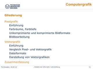 3 | 46Wolf Spalteholz, Didaktik der Informatik / LehrerbildungTU Dresden, 25.04.15
Computergrafik
Gliederung
1. Pixelgrafik
●
Einführung
●
Farbräume, Farbtiefe
●
Unkomprimierte und komprimierte Bildformate
●
Bildbearbeitung
2. Vektorgrafik
●
Einführung
●
Vergleich Pixel- und Vektorgrafik
●
Dateiformate
●
Darstellung von Vektorgrafiken
3. Zusammenfassung
 