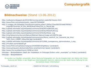 46 | 46Wolf Spalteholz, Didaktik der Informatik / LehrerbildungTU Dresden, 25.04.15
Computergrafik
(1) http://voillusions.blogspot.de/2010/08/moving-eschers-waterfall-illusion.html
(2) http://www.flickr.com/photos/justin_case/2073294609/
(3) http://i.images.cdn.fotopedia.com/stuckincustoms-e5ae7130f5e132aa36b1016a66789562-
original/Countries_of_the_World/Asia/India/This_is_Secret.jpg
(4) http://upload.wikimedia.org/wikipedia/commons/9/9d/MicroQRCode.png
(5) http://upload.wikimedia.org/wikipedia/commons/e/e0/Synthese%2B.svg
(6) http://upload.wikimedia.org/wikipedia/commons/5/52/Synthese-.svg
(7) http://img.fotocommunity.com/Nature/Abstract-Nature/image-a21400791.jpg
(8) http://upload.wikimedia.org/wikipedia/commons/e/ec/Mona_Lisa%2C_by_Leonardo_da_Vinci
%2C_from_C2RMF_retouched.jpg (verändert)
(9) http://upload.wikimedia.org/wikipedia/commons/4/47/PNG_transparency_demonstration_1.png
(10) http://mruttan.ca/norabeast.gif
(11) http://www.flickr.com/photos/nickgray/2434200018/lightbox/ (verändert)
(12) http://www.gimpusers.de/tutorials/fotos-verschwimmen-lassen (verändert)
(13) http://www.rhiz.eu/attachment-21858-en.html
(14) Inkscape – Beispieldateien (Nach der Installation im Inkscape-Ordner unter „examples“ zu finden)
(verändert)
(15) Inkscape – Beispieldateien
Es wurden nur Quellen verwendet, deren Nutzung freigegeben ist. Da die Angabe bzgl. der Option der freien
Nutzung der Bilder in der Regel aus Internetquellen stammt, übernimmt der Autor keine Haftung für die
Korrektheit dieser Information!
Bildnachweise (Stand 13.06.2012)
 