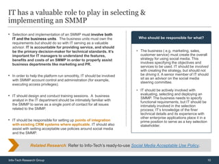 IT has a valuable role to play in selecting &
implementing an SMMP
• Selection and implementation of an SMMP must involve both
  IT and the business units. The business units must own the           Who should be responsible for what?
  requirements but should do so with IT serving as a valuable
  advisor. IT is accountable for providing service, and should
  be the primary decision-maker for technical standards. It’s         • The business ( e.g. marketing, sales,
  important for IT managers to understand the features,                 customer service) must create the overall
  benefits and costs of an SMMP in order to properly assist             strategy for using social media. This
  business departments like marketing and PR.                           involves specifying the objectives and
                                                                        services to be used. IT should be involved
                                                                        with creating the strategy, but should not
• In order to help the platform run smoothly, IT should be involved     be driving it. A senior member of IT should
  with SMMP account control and administration (for example,            sit as an advisor on the social media
                                                                        steering committee.
  executing access privileges).
                                                                      • IT should be actively involved with
• IT should design and conduct training sessions. A business            evaluating, selecting and deploying an
                                                                        SMMP. The business needs to specify
  analyst in the IT department should be intimately familiar with
                                                                        functional requirements, but IT should be
  the SMMP to serve as a single point of contact for all issues         intimately involved in the selection
  related to the SMMP.                                                  process; IT’s knowledge of the finer
                                                                        technical details and its experience with
                                                                        other enterprise applications place it in a
• IT should be responsible for setting up points of integration         prime position to serve as a key selection
  with existing CRM systems where applicable. IT should also            stakeholder.
  assist with setting acceptable use policies around social media
  and the SMMP.


              Related Research: Refer to Info-Tech’s ready-to-use Social Media Acceptable Use Policy.


Info-Tech Research Group                                                                                              10
 