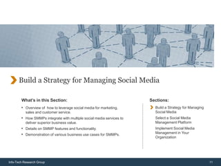 Build a Strategy for Managing Social Media

        What’s in this Section:                                        Sections:
        • Overview of how to leverage social media for marketing,        Build a Strategy for Managing
           sales and customer service.                                   Social Media
        • How SMMPs integrate with multiple social media services to     Select a Social Media
           deliver superior business value.                              Management Platform
        • Details on SMMP features and functionality.                    Implement Social Media
        • Demonstration of various business use cases for SMMPs.         Management in Your
                                                                         Organization




Info-Tech Research Group                                                                                 11
 