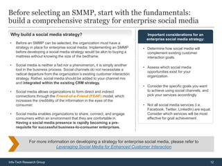 Before selecting an SMMP, start with the fundamentals:
build a comprehensive strategy for enterprise social media
 Why build a social media strategy?                                             Important considerations for an
                                                                                enterprise social media strategy:
•   Before an SMMP can be selected, the organization must have a
    strategy in place for enterprise social media. Implementing an SMMP       • Determine how social media will
    before developing a social media strategy would be akin to buying a         complement existing customer
    mattress without knowing the size of the bedframe.                          interaction goals.

•   Social media is neither a fad nor a phenomenon, it is simply another
                                                                              • Assess which social media
    tool in the business process. Social channels do not necessitate a
                                                                                opportunities exist for your
    radical departure from the organization’s existing customer interaction
                                                                                organization.
    strategy. Rather, social media should be added to your channel mix
    and integrated within the existing CRM strategy.
                                                                              • Consider the specific goals you want
•   Social media allows organizations to form direct and indirect               to achieve using social channels, and
    connections through the Friend-of-a-Friend (FOAF) model, which              pick your services accordingly.
    increases the credibility of the information in the eyes of the
    consumer.                                                                 • Not all social media services (i.e.
                                                                                Facebook, Twitter, LinkedIn) are equal.
•   Social media enables organizations to share, connect, and engage            Consider which services will be most
    consumers within an environment that they are confortable in.               effective for goal achievement.
    Having a social media presence is rapidly becoming a pre-
    requisite for successful business-to-consumer enterprises.


             For more information on developing a strategy for enterprise social media, please refer to
                           Leveraging Social Media for Enhanced Customer Interaction


Info-Tech Research Group                                                                                                12
 