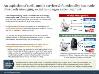 An explosion of social media services & functionality has made
effectively managing social campaigns a complex task
• Effectively managing social channels is an increasingly                              Ad-Hoc Management
  complicated task. Proliferation of social media services and
  rapid end-user uptake has made launching social campaigns a
  challenge for both small and large organizations.


• Using multiple social media services can be a nightmare for
  account management (particularly when each brand or product
  line has its own set of social accounts).


• The volume of data generated by the social cloud has also                      Platform-Based Management
  created barriers for successfully responding in-band to social
  stakeholders, and for carrying out social analytics.


• There are two methods for managing social media: ad-hoc
  management and platform-based management.
  ◦   Ad-hoc social media management is accomplished using the                                SMMP
      built-in functionality and administrative controls of each social
      media service. It is appropriate for small organizations with a        Ad-hoc management results in a number of social
      very limited scope for social media interaction, but poses             media touch points. SMMPs serve as a single go-
      difficulties once “critical mass” has been reached.
                                                                                  to point for all social media initiatives.

                  Managing social media is becoming increasingly difficult to do through ad-hoc methods, particularly for
                  larger organizations and/or those with multiple brand portfolios. Ad-hoc management is best suited for
                  small organizations with an institutional client base who only need a “bare bones” social media presence.


Info-Tech Research Group                                                                                                      18
 