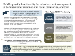 SMMPs provide functionality for robust account management,
in-band customer response, and social monitoring/analytics
                  The value proposition of SMMPs revolves                     Three Types of SMMP Functionality:
                  around enhancing the effectiveness and
                    efficiency of social media initiatives.
                                                                              Account/  • Integrate and push content to
• Features such as unified account management and in-band                     Campaign
                                                                                          multiple social media services
  response capabilities boost the efficiency of social campaigns.                       • Define and implement policies
                                                                             Management   for privacy and security
  These features reduce duplication of effort (for example,
  manually posting the same content to multiple services).
  Leverage account management functionality and in-band
  response to “do more with less.”
                                                                                               • Track customer conversations
                                                                                In-Band          and provide the ability to
• Features such as comprehensive monitoring of the social cloud                Response          respond in-platform to social
  and advanced social analytics (i.e. sentiment analysis, trends                                 interactions
  and follower demographics) allow organizations to more
  effectively use social media. These features empower
  organizations with the information they need to make informed
                                                                                               • Monitor and analyze a variety
  decisions around messaging and brand positioning. Use social                                   of social media services:
  analytics to zero in on your most important brand advocates.                 Social
                                                                                                 provide demographic
                                                                             Monitoring &        analysis, frequency
                                                                              Analytics          analysis, sentiment analysis
 I don’t want to pull up sixteen accounts, I want one dashboard
                                                                                                 and content-centric analysis.
      that will allow me to manage multiple accounts, fast.
                            - PR Consultant

                  SMMPs provide a suite of indispensible tools for organizations looking to strengthen the outcomes of social
                  media campaigns and decrease time to results. SMMPs complement (but do not replace) an integrated
                  strategy for enterprise social media. Identify areas of the strategic social media plan that can be
                  augmented by the capabilities of an SMMP.


Info-Tech Research Group                                                                                                         21
 