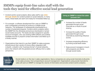 SMMPs equip front-line sales staff with the
tools they need for effective social lead generation
• Content-centric social analytics allow sales staff to see click-                    Using an SMMP to assist the sales
  through details for content posted on social networks. In many                                process can...
  cases, these leads are warm and ready for immediate follow-up.

                                                                                        • Increase the number of leads
• For example: a software development firm uses an SMMP to                                 generated through social
  post a whitepaper promoting its product to multiple social
                                                                                           channels as a result of social
  networks. The whitepaper is subsequently downloaded by a
                                                                                           sharing.
  number of potential prospects. Content-centric analytics within
  the SMMP link the otherwise-anonymous downloads to named
  social media accounts. The leads are then assigned to specific
                                                                                        • Increase the quality of leads
                                                                                           generated through social
  account managers, who use existing CRM software and publicly
  available records to pinpoint contact information and follow-up in                       channels by examining influence
  a timely manner.                                                                         scores.

                                                                                        • Increase prospecting efficiency
• Organizations that intend to use their SMMP for sales purposes                           by finding social leads faster.
  should ensure their vendor of choice offers integration with
  LinkedIn. LinkedIn is the “business formal” of social networks,                       • Keep account managers in touch
  and is the network with the greatest proven efficacy from a sales                        with prospects and clients
  perspective.                                                                             through social media.




                  Social media is on the rise in sales organizations. Savvy companies are using social channels at all points
                  in the sales process, from prospecting to account management. Organizations using social channels for
                  sales will want an SMMP to manage the volume of information and provide content-centric analytics.



Info-Tech Research Group                                                                                                        23
 