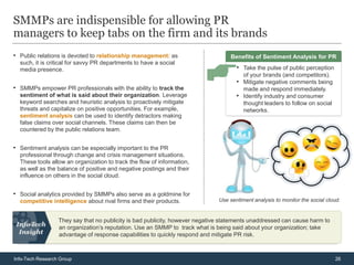 SMMPs are indispensible for allowing PR
managers to keep tabs on the firm and its brands
• Public relations is devoted to relationship management: as                      Benefits of Sentiment Analysis for PR
  such, it is critical for savvy PR departments to have a social
  media presence.                                                                    • Take the pulse of public perception
                                                                                        of your brands (and competitors).
                                                                                     • Mitigate negative comments being
• SMMPs empower PR professionals with the ability to track the                          made and respond immediately.
  sentiment of what is said about their organization. Leverage                       • Identify industry and consumer
  keyword searches and heuristic analysis to proactively mitigate                       thought leaders to follow on social
  threats and capitalize on positive opportunities. For example,                        networks.
  sentiment analysis can be used to identify detractors making
  false claims over social channels. These claims can then be
  countered by the public relations team.


• Sentiment analysis can be especially important to the PR
  professional through change and crisis management situations.
  These tools allow an organization to track the flow of information,
  as well as the balance of positive and negative postings and their
  influence on others in the social cloud.


• Social analytics provided by SMMPs also serve as a goldmine for
  competitive intelligence about rival firms and their products.              Use sentiment analysis to monitor the social cloud.


                  They say that no publicity is bad publicity, however negative statements unaddressed can cause harm to
                  an organization’s reputation. Use an SMMP to track what is being said about your organization; take
                  advantage of response capabilities to quickly respond and mitigate PR risk.



Info-Tech Research Group                                                                                                      26
 