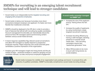 SMMPs for recruiting is an emerging talent recruitment
technique and will lead to stronger candidates
• Social media is an indispensible tool for targeted recruiting and                    A social media campaign managed
  engaging with prospective employees.                                                          via SMMP can…

• Social media is taking over because it provides more direct                            • Increase the size of the applicant
  connections between employer and applicant. It’s faster and more                          pool by “fishing where the fish
  flexible than traditional e-channels.                                                     are.”


• SMMPs should be deployed to the HR silo in order to provide a                          • Increase the quality of applicants
                                                                                            by using monitoring to create
  host of features that will aid with recruiting top-quality candidates.
                                                                                            targeted recruitment materials.
  Account management functionality can dramatically reduce the
  amount of time HR managers spend synchronizing content
  between various social media services.                                                 • Increase recruiting efficiency by
                                                                                            having a well-managed, standing
                                                                                            presence on popular social
• In-band response capabilities flag relevant social conversations                          media sites – new recruiting
  and allow HR managers to rapidly respond to prospective                                   campaigns require less
  employee inquiries. Rapid response over social channels gives                             “awareness generation” time.
  candidates a positive impression of the organization.
                                                                                         • Allow HR/recruiters to be more
• Analytics give HR managers insight into hiring trends and the job                         in-touch with hiring trends via
  market at large – sentiment analysis is useful for gauging not just                       social analytics.
  candidate interests, but also anonymous employee engagement.


                  Social media increases the visibility of an organization’s job postings and brand. It connects firms with
                  networks of qualified candidates. SMMP functionality compliments a social media recruiting strategy.



Info-Tech Research Group                                                                                                        27
 