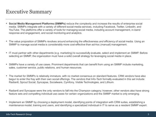 Executive Summary

• Social Media Management Platforms (SMMPs) reduce the complexity and increase the results of enterprise social
  media. SMMPs integrate with a variety of different social media services, including Facebook, Twitter, LinkedIn, and
  YouTube. The platforms offer a variety of tools for managing social media, including account management, in-band
  response and engagement, and social monitoring and analytics.


• The value proposition of SMMPs revolves around enhancing the effectiveness and efficiency of social media. Using an
  SMMP to manage social media is considerably more cost-effective than ad-hoc (manual) management.


• IT must partner with other departments (e.g. marketing) to successfully evaluate, select and implement an SMMP. Before
  selecting an SMMP, the organization must have a solid overall strategy for leveraging social media in place.


• SMMPs have a variety of use cases. Prominent departments that can benefit from using an SMMP include marketing,
  sales, customer service, public relations, and human resources.


• The market for SMMPs is relatively immature, with no market consensus on standard features. CRM vendors have also
  begun to enter the fray with their own social offerings. The vendors that Info-Tech formally evaluated in this set include:
  Radian6, Sprout Social, Syncapse, Socialware, Cymfony, Visible Technologies, and Lithium.


• Radian6 and Syncapse were the only vendors to fall into the Champion category; however, other vendors also have strong
  feature sets and compelling individual use cases for certain organizations and the SMMP market is only emerging.


• Implement an SMMP by choosing a deployment model, identifying points of integration with CRM suites, establishing a
  maintenance model, training end users, and identifying a specialized individual in IT to serve as a resident SMMP expert.


Info-Tech Research Group                                                                                                        3
 