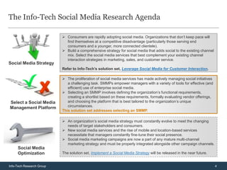 The Info-Tech Social Media Research Agenda

                            Consumers are rapidly adopting social media. Organizations that don’t keep pace will
                             find themselves at a competitive disadvantage (particularly those serving end
                             consumers and a younger, more connected clientele).
                            Build a comprehensive strategy for social media that adds social to the existing channel
                             mix. Select the social media services that best complement your existing channel
                             interaction strategies in marketing, sales, and customer service.
Social Media Strategy
                           Refer to Info-Tech’s solution set, Leverage Social Media for Customer Interaction.

                            The proliferation of social media services has made actively managing social initiatives
                              a challenging task. SMMPs empower managers with a variety of tools for effective (and
                              efficient) use of enterprise social media.
                            Selecting an SMMP involves defining the organization’s functional requirements,
                              creating a shortlist based on these requirements, formally evaluating vendor offerings,
Select a Social Media         and choosing the platform that is best tailored to the organization’s unique
                              circumstances.
Management Platform
                           This solution set addresses selecting an SMMP.

                            An organization’s social media strategy must constantly evolve to meet the changing
                             needs of target stakeholders and consumers.
                            New social media services and the rise of mobile and location-based services
                             necessitate that managers constantly fine-tune their social presence.
                            Social media marketing campaigns are now a part of any mature multi-channel
                             marketing strategy and must be properly integrated alongside other campaign channels.
     Social Media
     Optimization          The solution set, Implement a Social Media Strategy will be released in the near future.


Info-Tech Research Group                                                                                                4
 