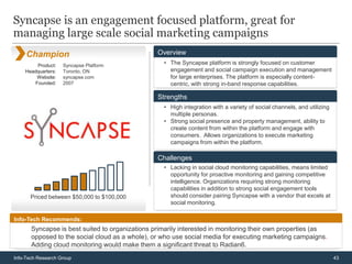 Syncapse is an engagement focused platform, great for
managing large scale social marketing campaigns
     Champion                                    Overview
         Product:   Syncapse Platform              • The Syncapse platform is strongly focused on customer
    Headquarters:   Toronto, ON                      engagement and social campaign execution and management
        Website:    syncapse.com                     for large enterprises. The platform is especially content-
        Founded:    2007                             centric, with strong in-band response capabilities.

                                                 Strengths
                                                   • High integration with a variety of social channels, and utilizing
                                                     multiple personas.
                                                   • Strong social presence and property management, ability to
                                                     create content from within the platform and engage with
                                                     consumers. Allows organizations to execute marketing
                                                     campaigns from within the platform.

                                                 Challenges
                                                   • Lacking in social cloud monitoring capabilities, means limited
                                                     opportunity for proactive monitoring and gaining competitive
                                                     intelligence. Organizations requiring strong monitoring
                                                     capabilities in addition to strong social engagement tools
      Priced between $50,000 to $100,000             should consider pairing Syncapse with a vendor that excels at
                                                     social monitoring.

Info-Tech Recommends:
       Syncapse is best suited to organizations primarily interested in monitoring their own properties (as
       opposed to the social cloud as a whole), or who use social media for executing marketing campaigns.
       Adding cloud monitoring would make them a significant threat to Radian6.
Info-Tech Research Group                                                                                                 43
 