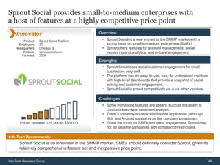 Sprout Social provides small-to-medium enterprises with
a host of features at a highly competitive price point
     Innovator                                  Overview
         Product:   Sprout Social Platform        • Sprout Social is a new entrant to the SMMP market with a
      Employees:    20                              strong focus on small-to-medium enterprises (SMEs).
    Headquarters:   Chicago, IL                   • Sprout offers features for account management, social
        Website:    sproutsocial.com                monitoring and analytics, and in-band engagement.
        Founded:    2009
                                                Strengths
                                                  • Sprout Social does social customer engagement for small
                                                    businesses very well.
                                                  • The platform has an easy-to-use, easy-to-understand interface
                                                    with high-level dashboards that provide a snapshot of social
                                                    activity and customer engagement.
                                                  • Sprout Social is priced competitively vis-à-vis other vendors.

                                                Challenges
                                                  • Some monitoring features are absent, such as the ability to
                                                    conduct cloud-wide sentiment analysis.
                                                  • There’s presently no dedicated mobile application (although
                                                    iOS and Android support is on the company’s roadmap).
       Priced between $25,000 to $50,000          • Given the focus on SMEs and client engagement, Sprout may
                                                    not be ideal for companies with compliance restrictions.

Info-Tech Recommends:
       Sprout Social is an innovator in the SMMP market. SMEs should definitely consider Sprout, given its
       relatively comprehensive feature set and inexpensive price point.

Info-Tech Research Group                                                                                             44
 