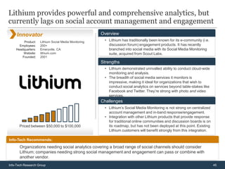 Lithium provides powerful and comprehensive analytics, but
currently lags on social account management and engagement
     Innovator                                        Overview
         Product:   Lithium Social Media Monitoring    • Lithium has traditionally been known for its e-community (i.e.
      Employees:    200+                                 discussion forum) engagement products. It has recently
    Headquarters:   Emeryville, CA                       branched into social media with its Social Media Monitoring
        Website:    lithium.com                          suite, acquired from Scout Labs.
        Founded:    2001
                                                      Strengths
                                                       • Lithium demonstrated unrivalled ability to conduct cloud-wide
                                                         monitoring and analysis.
                                                       • The breadth of social media services it monitors is
                                                         impressive, making it ideal for organizations that wish to
                                                         conduct social analytics on services beyond table-stakes like
                                                         Facebook and Twitter. They’re strong with photo and video
                                                         services.
                                                      Challenges
                                                       • Lithium’s Social Media Monitoring is not strong on centralized
                                                         account management and in-band response/engagement.
                                                       • Integration with other Lithium products that provide response
                                                         for traditional online communities and discussion boards is on
      Priced between $50,000 to $100,000                 its roadmap, but has not been deployed at this point. Existing
                                                         Lithium customers will benefit strongly from this integration.

Info-Tech Recommends:
       Organizations needing social analytics covering a broad range of social channels should consider
       Lithium; companies needing strong social management and engagement can pass or combine with
       another vendor.
       .
Info-Tech Research Group                                                                                                  45
 