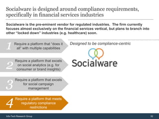 Socialware is designed around compliance requirements,
specifically in financial services industries
Socialware is the pre-eminent vendor for regulated industries. The firm currently
focuses almost exclusively on the financial services vertical, but plans to branch into
other “locked down” industries (e.g. healthcare) soon.



1      Require a platform that “does it
        all” with multiple capabilities
                                          Designed to be compliance-centric




2
        Require a platform that excels
          on social analytics (e.g. for
         consumer or brand insights)



3       Require a platform that excels
            for social campaign
                management



4       Require a platform that meets
           regulatory compliance
                 restrictions

Info-Tech Research Group                                                                  52
 