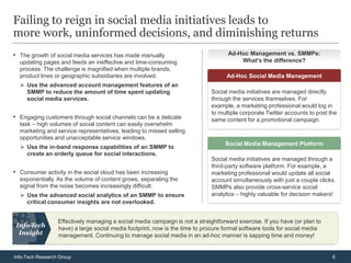 Failing to reign in social media initiatives leads to
more work, uninformed decisions, and diminishing returns
• The growth of social media services has made manually                             Ad-Hoc Management vs. SMMPs:
                                                                                                 :
  updating pages and feeds an ineffective and time-consuming                            What’s the difference?
  process. The challenge is magnified when multiple brands,
  product lines or geographic subsidiaries are involved.                            Ad-Hoc Social Media Management
   Use the advanced account management features of an
    SMMP to reduce the amount of time spent updating                          Social media initiatives are managed directly
    social media services.                                                    through the services themselves. For
                                                                              example, a marketing professional would log in
                                                                              to multiple corporate Twitter accounts to post the
• Engaging customers through social channels can be a delicate                same content for a promotional campaign.
  task – high volumes of social content can easily overwhelm
  marketing and service representatives, leading to missed selling
  opportunities and unacceptable service windows.
                                                                                   Social Media Management Platform
   Use the in-band response capabilities of an SMMP to
    create an orderly queue for social interactions.
                                                                              Social media initiatives are managed through a
                                                                              third-party software platform. For example, a
• Consumer activity in the social cloud has been increasing                   marketing professional would update all social
  exponentially. As the volume of content grows, separating the               account simultaneously with just a couple clicks.
  signal from the noise becomes increasingly difficult.                       SMMPs also provide cross-service social
   Use the advanced social analytics of an SMMP to ensure                    analytics – highly valuable for decision makers!
    critical consumer insights are not overlooked.


                  Effectively managing a social media campaign is not a straightforward exercise. If you have (or plan to
                  have) a large social media footprint, now is the time to procure formal software tools for social media
                  management. Continuing to manage social media in an ad-hoc manner is sapping time and money!


Info-Tech Research Group                                                                                                      6
 