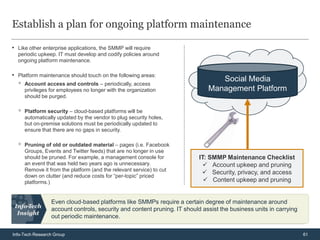 Establish a plan for ongoing platform maintenance

• Like other enterprise applications, the SMMP will require
  periodic upkeep. IT must develop and codify policies around
  ongoing platform maintenance.

• Platform maintenance should touch on the following areas:
                                                                                Social Media
  ◦   Account access and controls – periodically, access
      privileges for employees no longer with the organization               Management Platform
      should be purged.

  ◦   Platform security – cloud-based platforms will be
      automatically updated by the vendor to plug security holes,
      but on-premise solutions must be periodically updated to
      ensure that there are no gaps in security.

  ◦   Pruning of old or outdated material – pages (i.e. Facebook
      Groups, Events and Twitter feeds) that are no longer in use
      should be pruned. For example, a management console for             IT: SMMP Maintenance Checklist
      an event that was held two years ago is unnecessary.                   Account upkeep and pruning
      Remove it from the platform (and the relevant service) to cut
                                                                            Security, privacy, and access
      down on clutter (and reduce costs for “per-topic” priced
      platforms.)                                                            Content upkeep and pruning


                 Even cloud-based platforms like SMMPs require a certain degree of maintenance around
                 account controls, security and content pruning. IT should assist the business units in carrying
                 out periodic maintenance.

Info-Tech Research Group                                                                                           61
 