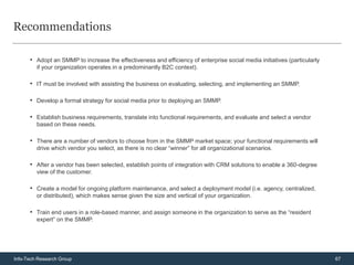 Recommendations

      • Adopt an SMMP to increase the effectiveness and efficiency of enterprise social media initiatives (particularly
         if your organization operates in a predominantly B2C context).

      • IT must be involved with assisting the business on evaluating, selecting, and implementing an SMMP.

      • Develop a formal strategy for social media prior to deploying an SMMP.

      • Establish business requirements, translate into functional requirements, and evaluate and select a vendor
         based on these needs.

      • There are a number of vendors to choose from in the SMMP market space; your functional requirements will
         drive which vendor you select, as there is no clear “winner” for all organizational scenarios.

      • After a vendor has been selected, establish points of integration with CRM solutions to enable a 360-degree
         view of the customer.

      • Create a model for ongoing platform maintenance, and select a deployment model (i.e. agency, centralized,
         or distributed), which makes sense given the size and vertical of your organization.

      • Train end users in a role-based manner, and assign someone in the organization to serve as the “resident
         expert” on the SMMP.




Info-Tech Research Group                                                                                                  67
 