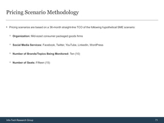 Pricing Scenario Methodology

• Pricing scenarios are based on a 36-month straight-line TCO of the following hypothetical SME scenario:

  ◦   Organization: Mid-sized consumer packaged goods firms


  ◦   Social Media Services: Facebook, Twitter, YouTube, LinkedIn, WordPress


  ◦   Number of Brands/Topics Being Monitored: Ten (10)


  ◦   Number of Seats: Fifteen (15)




Info-Tech Research Group                                                                                    71
 