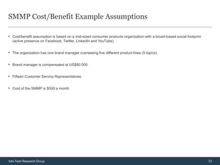 SMMP Cost/Benefit Example Assumptions

• Cost/benefit assumption is based on a mid-sized consumer products organization with a broad-based social footprint
  (active presence on Facebook, Twitter, LinkedIn and YouTube).


• The organization has one brand manager overseeing five different product lines (5 topics).

• Brand manager is compensated at US$80 000.

• Fifteen Customer Service Representatives

• Cost of the SMMP is $500 a month




Info-Tech Research Group                                                                                               72
 