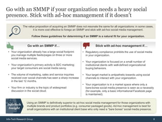 Go with an SMMP if your organization needs a heavy social
presence. Stick with ad-hoc management if it doesn’t
              The value proposition of acquiring an SMMP does not resonate the same for all organizations: in some cases,
                      it is more cost effective to forego an SMMP and stick with ad-hoc social media management.

                      Follow these guidelines for determining if an SMMP is a natural fit for your organization.


                   Go with an SMMP if…                                     Stick with ad-hoc management if…
 • Your organization already has a large social footprint:      • Regulatory compliance prohibits the use of social media
   you manage multiple feeds/pages on three or more               in your organization.
   social media services.
                                                                • Your organization is focused on a small number of
 • Your organization’s primary activity is B2C marketing;         institutional clients with well-defined organizational
   your target consumers are social media savvy.                  buying behaviors.

 • The volume of marketing, sales and service inquiries         • Your target market is antipathetic towards using social
   received over social channels has seen a sharp increase        channels to interact with your organization.
   in the last 12 months.
                                                                • Your organization is in a market space where only a
 • Your firm or industry is the topic of widespread               bare-bones social media presence is seen as a necessity
   discussion in the social cloud.                                (for example, only a basic informational Facebook page
                                                                  is maintained).


                  Using an SMMP is definitively superior to ad-hoc social media management for those organizations with
                  multiple brands and product portfolios (e.g. consumer packaged goods). Ad-hoc management is best for
                  small organizations with an institutional client base who only need a “bare bones” social media presence.


Info-Tech Research Group                                                                                                      8
 