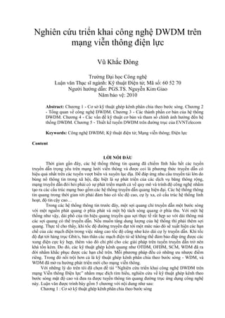 Nghiên cứu triển khai công nghệ DWDM trên
mạng viễn thông điện lực
Vũ Khắc Đông
Trường Đại học Công nghệ
Luận văn Thạc sĩ ngành: Kỹ thuật Điện tử; Mã số: 60 52 70
Người hướng dẫn: PGS.TS. Nguyễn Kim Giao
Năm bảo vệ: 2010
Abstract: Chương 1 - Cơ sở kỹ thuật ghép kênh phân chia theo bước sóng. Chương 2
- Tổng quan về công nghệ DWDM. Chương 3 - Các thành phần cơ bản của hệ thống
DWDM. Chương 4 - Các vấn đề kỹ thuật cơ bản và tham số chính ảnh hưởng đến hệ
thống DWDM. Chương 5 - Thiết kế tuyến DWDM trên đường trục của EVNTelecom
Keywords: Công nghệ DWDM; Kỹ thuật điện tử; Mạng viễn thông; Điện lực
Content
LỜI NÓI ĐẦU
Thời gian gần đây, các hệ thống thông tin quang đã chiếm lĩnh hầu hết các tuyến
truyền dẫn trọng yếu trên mạng lưới viễn thông và được coi là phương thức truyền dẫn có
hiệu quả nhất trên các tuyến vượt biển và xuyên lục địa. Để đáp ứng nhu cầu truyền tải lớn do
bùng nổ thông tin trong xã hội, đặc biệt là sự phát triển của các dịch vụ băng thông rộng,
mạng truyền dẫn đòi hỏi phải có sự phát triển mạnh cả về quy mô và trình độ công nghệ nhằm
tạo ra các cấu trúc mạng bao gồm các hệ thống truyền dẫn quang hiện đại. Các hệ thống thông
tin quang trong thời gian tới phải đảm bảo có tốc độ cao, cự ly xa, có cấu trúc hệ thống linh
hoạt, độ tin cậy cao…
Trong các hệ thống thông tin trước đây, một sợi quang chỉ truyền dẫn một bước sóng
với một nguồn phát quang ở phía phát và một bộ tách sóng quang ở phía thu. Với một hệ
thống như vậy, dải phổ của tín hiệu quang truyền qua sợi thực tế rất hẹp so với dải thông mà
các sợi quang có thể truyền dẫn. Nếu muốn tăng dung lượng của hệ thống thì phải thêm sợi
quang. Thực tế cho thấy, khi tốc độ đường truyền đạt tới một mức nào đó sẽ xuất hiện các hạn
chế của các mạch điện trong việc nâng cao tốc độ cũng như kéo dài cự ly truyền dẫn. Khi tốc
độ đạt tới hàng trục Gbit/s, bản thân các mạch điện tử sẽ không thể đảm bảo đáp ứng được các
xung điện cực kỳ hẹp, thêm vào đó chi phí cho các giải pháp trên tuyến truyền dẫn trở nên
khá tốn kém. Do đó, các kỹ thuật ghép kênh quang như OTDM, OFDM, SCM, WDM đã ra
đời nhằm khắc phục được các hạn chế trên. Mỗi phương pháp đều có những ưu nhược điểm
riêng. Trong đó nổi trội hơn cả là kỹ thuật ghép kênh phân chia theo bước sóng - WDM, và
WDM đã mở ra hướng phát triển mới cho mạng viễn thông.
Với những lý do trên tôi đã chọn đề tài “Nghiên cứu triển khai công nghệ DWDM trên
mạng Viễn thông Điện lực” nhằm mục đích tìm hiểu, nghiên cứu về kỹ thuật ghép kênh theo
bước sóng mật độ cao và đưa ra được tuyến thông tin quang đường trục ứng dụng công nghệ
này. Luận văn được trình bày gồm 5 chương với nội dung như sau:
Chương 1 : Cơ sở kỹ thuật ghép kênh phân chia theo bước sóng

 