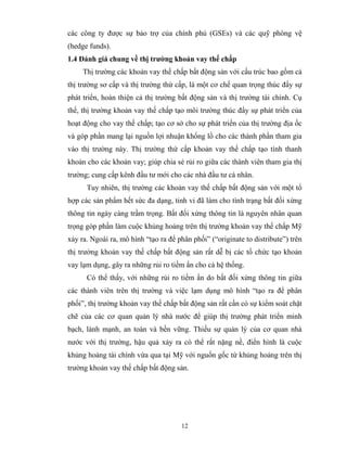 các công ty được sự bảo trợ của chính phủ (GSEs) và các quỹ phòng vệ
(hedge funds).
1.4 Đánh giá chung về thị trường khoản vay thế chấp
     Thị trường các khoản vay thế chấp bất động sản với cấu trúc bao gồm cả
thị trường sơ cấp và thị trường thứ cấp, là một cơ chế quan trọng thúc đẩy sự
phát triển, hoàn thiện cả thị trường bất động sản và thị trường tài chính. Cụ
thể, thị trường khoản vay thế chấp tạo môi trường thúc đẩy sự phát triển của
hoạt động cho vay thế chấp; tạo cơ sở cho sự phát triển của thị trường địa ốc
và góp phần mang lại nguồn lợi nhuận khổng lồ cho các thành phần tham gia
vào thị trường này. Thị trường thứ cấp khoản vay thế chấp tạo tính thanh
khoản cho các khoản vay; giúp chia sẻ rủi ro giữa các thành viên tham gia thị
trường; cung cấp kênh đầu tư mới cho các nhà đầu tư cá nhân.
      Tuy nhiên, thị trường các khoản vay thế chấp bất động sản với một tổ
hợp các sản phẩm hết sức đa dạng, tinh vi đã làm cho tình trạng bất đối xứng
thông tin ngày càng trầm trọng. Bất đối xứng thông tin là nguyên nhân quan
trọng góp phần làm cuộc khủng hoảng trên thị trường khoản vay thế chấp Mỹ
xảy ra. Ngoài ra, mô hình “tạo ra để phân phối” (“originate to distribute”) trên
thị trường khoản vay thế chấp bất động sản rất dễ bị các tổ chức tạo khoản
vay lạm dụng, gây ra những rủi ro tiềm ẩn cho cả hệ thống.
      Có thể thấy, với những rủi ro tiềm ẩn do bất đối xứng thông tin giữa
các thành viên trên thị trường và việc lạm dụng mô hình “tạo ra để phân
phối”, thị trường khoản vay thế chấp bất động sản rất cần có sự kiểm soát chặt
chẽ của các cơ quan quản lý nhà nước để giúp thị trường phát triển minh
bạch, lành mạnh, an toàn và bền vững. Thiếu sự quản lý của cơ quan nhà
nước với thị trường, hậu quả xảy ra có thể rất nặng nề, điển hình là cuộc
khủng hoảng tài chính vừa qua tại Mỹ với nguồn gốc từ khủng hoảng trên thị
trường khoản vay thế chấp bất động sản.




                                      12
 