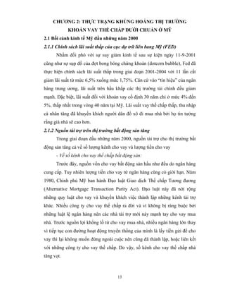 CHƯƠNG 2: THỰC TRẠNG KHỦNG HOẢNG THỊ TRƯỜNG
            KHOẢN VAY THẾ CHẤP DƯỚI CHUẨN Ở MỸ
2.1 Bối cảnh kinh tế Mỹ đầu những năm 2000
2.1.1 Chính sách lãi suất thấp của cục dự trữ liên bang Mỹ (FED)
      Nhằm đối phó với sự suy giảm kinh tế sau sự kiện ngày 11-9-2001
cũng như sự sụp đổ của đợt bong bóng chứng khoán (dotcom bubble), Fed đã
thực hiện chính sách lãi suất thấp trong giai đoạn 2001-2004 với 11 lần cắt
giảm lãi suất từ mức 6,5% xuống mức 1,75%. Căn cứ vào “tín hiệu” của ngân
hàng trung ương, lãi suất trên hầu khắp các thị trường tài chính đều giảm
mạnh. Đặc biệt, lãi suất đối với khoản vay cố định 30 năm chỉ ở mức 4% đến
5%, thấp nhất trong vòng 40 năm tại Mỹ. Lãi suất vay thế chấp thấp, thu nhập
cá nhân tăng đã khuyến khích người dân đổ xô đi mua nhà bởi họ tin tưởng
rằng giá nhà sẽ cao hơn.
2.1.2 Nguồn tài trợ trên thị trường bất động sản tăng
      Trong giai đoạn đầu những năm 2000, nguồn tài trợ cho thị trường bất
động sản tăng cả về số lượng kênh cho vay và lượng tiền cho vay
      - Về số kênh cho vay thế chấp bất động sản:
      Trước đây, nguồn vốn cho vay bất động sản hầu như đều do ngân hàng
cung cấp. Tuy nhiên lượng tiền cho vay từ ngân hàng cũng có giới hạn. Năm
1980, Chính phủ Mỹ ban hành Đạo luật Giao dịch Thế chấp Tương đương
(Alternative Mortgage Transaction Parity Act). Đạo luật này đã nới rộng
những quy luật cho vay và khuyến khích việc thành lập những kênh tài trợ
khác. Nhiều công ty cho vay thế chấp ra đời và vì không bị ràng buộc bởi
những luật lệ ngân hàng nên các nhà tài trợ mới này mạnh tay cho vay mua
nhà. Trước nguồn lợi khổng lồ từ cho vay mua nhà, nhiều ngân hàng lớn thay
vì tiếp tục con đường hoạt động truyền thống của mình là lấy tiền gửi để cho
vay thì lại không muốn đứng ngoài cuộc nên cũng đã thành lập, hoặc liên kết
với những công ty cho vay thế chấp. Do vậy, số kênh cho vay thế chấp nhà
tăng vọt.



                                     13
 