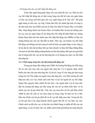 - Về lượng tiền cho vay thế chấp bất động sản
      Trước đây ngân hàng phải dùng vốn của mình để cho vay. Món nợ cho
vay thế chấp bất động sản sẽ nằm trong bảng cân đối kế toán của ngân hàng
và như vậy trong suốt thời gian cho vay, ngân hàng sẽ bị “kẹt vốn”. Để giúp
ngân hàng có tiền cho vay tiếp, Chính phủ Mỹ cho thành lập một số công ty
do nhà nước bảo trợ (GSE) mà hai tổ chức lớn nhất là Fannie Mae và Freddie
Mac. Hoạt động chính của Fannie Mae và Freddie Mac là mua lại những món
nợ vay của các ngân hàng rồi lại dùng làm thế chấp để phát hành các chứng
khoán được đảm bảo bởi danh mục thế chấp bất động sản (MBS) và bán các
chứng khoán này cho các nhà đầu tư khác. Như vậy, các khoản vay thế chấp
bất động sản không còn kẹt trong sổ sách kế toán của ngân hàng và các công ty
tài trợ địa ốc nữa mà lại được liên tục luân chuyển và thay thế bằng những đồng
vốn mới từ tiền bán những chứng khoán nợ trên thị trường. Kết quả của quá trình
này là lượng tiền cho vay tài trợ nhà tăng lên và số lượng các món vay thế chấp
nhà tăng lên.
2.1.3 Tình trạng nóng lên của thị trường bất động sản
      Trong giai đoạn đầu những năm 2000, thị trường bất động sản Mỹ nóng
lên do nhu cầu mua nhà của người dân tăng lên. Có 4 nguyên nhân chính
khiến cho nhu cầu mua nhà tăng lên: (i) Sự kỳ vọng về việc tăng giá nhà trong
tương lai; (ii) Thu nhập của người mua nhà tăng lên; (iii) Môi trường lãi suất
thấp kéo dài; (iv) Các chính sách mới bảo vệ lợi ích người đi vay thế chấp.
Ngoài bốn nguyên nhân chính đã nêu trên, việc người dân ồ ạt đi mua nhà,
đẩy thị trường bất động sản Mỹ nóng lên còn do sự thiếu kiến thức về tài
chính của các hộ gia đình Mỹ. Việc cho vay mua nhà với lãi suất điều chỉnh
ARM là mức lãi suất có lợi chưa từng có trong vòng 30 năm trở lại ở Mỹ,
điều này khiến các hộ gia đình đổ xô đi vay thế chấp mua nhà. Trong khi đó,
sự lên giá nhà ở lại càng khuyến khích người dân đổ xô vào lĩnh vực này.
Chính sách ưu đãi cho vay và thu hút các khách hàng có phần dễ dãi của các
ngân hàng và các tổ chức cho vay nhằm cạnh tranh giữ khách lại càng khuyến



                                      14
 