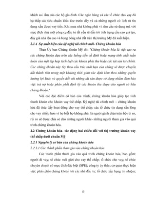 khích sai lầm của các hộ gia đình. Các ngân hàng và các tổ chức cho vay đã
hạ thấp các tiêu chuẩn khắt khe trước đây và cả những người có lịch sử tín
dụng xấu được vay tiền. Khi mua nhà không phải vì nhu cầu sử dụng mà với
mục đích như một công cụ đầu tư tất yếu sẽ dẫn tới tình trạng cầu cao giả tạo,
đẩy giá nhà lên cao và bong bóng nhà đất trên thị trường Mỹ đã xuất hiện.
2.1.4 Sự xuất hiện của kỹ nghệ tài chính mới- Chứng khoán hóa
      Theo Ủy ban Chứng khoán Mỹ thì: "Chứng khoán hóa là việc tạo ra
các chứng khoán dựa trên các luồng tiền cố định hoặc mang tính chất tuần
hoàn của một tập hợp tách biệt các khoản phải thu hoặc các tài sản tài chính.
Các chứng khoán này tùy theo cấu trúc thời hạn của chúng sẽ được chuyển
đổi thành tiền trong một khoảng thời gian xác định kèm theo những quyền
hưởng lợi khác và quyền đối với những tài sản được sử dụng nhằm đảm bảo
việc trả nợ hoặc phân phối định kỳ các khoản thu được cho người sở hữu
chứng khoán."
      Với các đặc điểm cơ bản của mình, chứng khoán hóa giúp tạo tính
thanh khoản cho khoản vay thế chấp. Kỹ nghệ tài chính mới – chứng khoán
hóa đã thúc đẩy hoạt động cho vay thế chấp, các tổ chức tín dụng sẵn lòng
cho vay nhiều hơn vì họ biết họ không phải là người gánh chịu toàn bộ rủi ro,
rủi ro sẽ được chia sẻ cho những người khác- những người tham gia vào quá
trình chứng khoán hóa.
2.2 Chứng khoán hóa- tác động hai chiều đối với thị trường khoản vay
thế chấp dưới chuẩn Mỹ
2.2.1 Nguyên lý cơ bản của chứng khoán hóa
2.2.1.1 Các thành phần tham gia vào chứng khoán hóa
      Các thành phần tham gia vào quá trình chứng khoán hóa, bao gồm:
người đi vay; tổ chức môi giới cho vay thế chấp; tổ chức cho vay; tổ chức
chuyên doanh có mục đích đặc biệt (SPE); công ty ủy thác; cơ quan thực hiện
việc phân phối chứng khoán tới các nhà đầu tư; tổ chức xếp hạng tín nhiệm;




                                     15
 