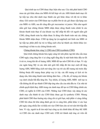 Quá trình tạo ra CDO được thực hiện như sau: Các nhà phát hành CDO
mua các gói khác nhau của MBS rồi kết hợp với các ABS thành danh mục rồi
lại tiếp tục chia nhỏ danh mục thành các gói khác nhau với độ rủi ro khác
nhau. Gói senior của CDO được tạo ra phần lớn từ các gói được xếp hạng cao
của MBS và ABS, sau đó cũng đến gói mezzanine và junior. Nếu như người
nắm giữ loại chứng khoán MBS nhận được dòng thanh toán chính là các
khoản thanh toán thực tế của khoản vay thế chấp thì đối với người nắm giữ
CDO, dòng thanh toán họ nhận được là dòng tiền thanh toán mà các chứng
khoán MBS nhận được. CDO áp dụng lại (re-applied) mô hình của MBS và
lại tiếp tục phân phối lại rủi ro bằng cách chia lại thành các nhóm khác (re-
tranching) và bán ra các chứng khoán mới.
    Chứng khoán hóa vòng 3: CDO của CDO (synthetic CDO)
    Quá trình chứng khoán hóa ngày càng trở nên phức tạp khi nhu cầu mua
CDO ngày càng tăng lên vì ai cũng nghĩ rằng đây là một hình thức đầu tư tốt
ít rủi ro, trong khi đó số lượng ABS, MBS để tạo nên CDO thì có hạn. Vì vậy
các ngân hàng Mỹ và các nhà môi giới thế chấp đã tìm mọi cách để tăng
lượng ABS, MBS bằng cách mở rộng cho vay tới các đối tượng mà trước đây
không thuộc đối tượng được phép vay (ví dụ: các đối tượng có lịch sử tín
dụng xấu, khả năng thanh toán không đảm bảo…) Do đó, số lượng các khoản
vay dưới chuẩn bắt đầu tăng lên. Tuy nhiên, số lượng ABS, MBS mới tạo ra
vẫn không đủ để tạo thành CDO đáp ứng nhu cầu của nhà đầu tư. Các nhà tài
chính quyết định thay ABS trong các danh mục để tạo ra CDO bằng chính các
CDO, có nghĩa là CDO của CDO. Những loại CDO được xây dựng từ các
danh mục cấu thành từ các CDO khác được gọi là synthetic CDO. Nhưng
phát hành CDO theo hướng này cũng chỉ có giới hạn, một phần vì càng chồng
CDO lên nhau thì khả năng đánh giá rủi ro càng khó, phần khác vì các loại
phí ngày càng nhiều lên và khấu trừ vào CDO làm cho nó trở nên bớt hấp dẫn
hơn. Vì vậy, người ta đi tìm một loại công cụ tài chính khác để thay thế ABS
và CDO cho các danh mục CDO mới. CDS trở thành một ứng cử viên rất



                                     17
 