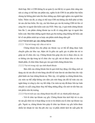 thích hợp. Bởi vì CDS không bị sự quản lý của bất kỳ cơ quan chức năng nào
nên ai cũng có thể bán sản phẩm này, nghĩa là dù CDS là sản phẩm bảo hiểm
nhưng lại không phải tuân thủ theo những quy định ngặt nghèo của ngành bảo
hiểm. Thêm vào đó, ai cũng có thể mua CDS mà không cần thiết phải sở hữu
tài sản cần bảo hiểm. Do vậy, các bên tham gia vào thị trường CDS trở lên vô
cùng lớn và ngoài tầm kiểm soát của FED. Như vậy, ở quá trình chứng khoán
hóa lần 3, sản phẩm chứng khoán tạo ra đã vô cùng phức tạp và ngoài tầm
kiểm soát. Bản thân những người tham gia thị trường cũng không thể hiểu cặn
kẽ về sản phẩm mình tạo ra hoặc sản phẩm mình đang nắm giữ
2.2.2 Vai trò tích cực của chứng khoán hóa
2.2.2.1 Vai trò trong việc chia sẻ rủi ro
      Chứng khoán hóa cho phép các khoản vay có thể dễ dàng được luân
chuyển giữa các khu vực, thậm chí là giữa các quốc gia và phân tán rủi ro
giúp các tổ chức cho vay. Chứng khoán hóa giúp cho rủi ro được chia sẻ, rủi
ro không còn tập trung tại tổ chức cho vay gốc mà nó được chia sẻ cho các
thành phần, tổ chức khác tham gia vào quá trình chứng khoán hóa.
2.2.2.2 Vai trò trong việc tạo tính thanh khoản
      Bản chất của chứng khoán hóa là quá trình huy động vốn bằng cách sử
dụng các tài sản sẵn có trên bảng cân đối kế toán làm tài sản đảm bảo cho việc
phát hành các loại chứng khoán nợ. Như vậy, với nghiệp vụ chứng khoán hóa,
các món nợ thế chấp không còn nằm yên trên bảng cân đối kế toán của các
ngân hàng và công ty cho vay thế chấp. Các món nợ này đã được liên tục luân
chuyển và cuối cùng được thay thế bằng những đồng vốn mới từ tiền bán các
trái phiếu trên thị trường.
2.2.2.3 Vai trò tích cực của chứng khoán hóa đối với các thành phần tham gia
     - Với tổ chức tạo khoản vay gốc: Chứng khoán hóa tách biệt rủi ro của
tài sản gốc khỏi rủi ro hoạt động và rủi ro tín nhiệm của tổ chức tạo khoản vay
gốc. Ngoài ra, chứng khoán hóa giúp tổ chức tạo khoản vay gốc kiếm được
nhiều lợi nhuận từ việc thu phí cho vay và phần chênh lệch lãi suất giữa lãi



                                       18
 