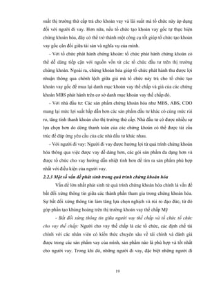 suất thị trường thứ cấp trả cho khoản vay và lãi suất mà tổ chức này áp dụng
đối với người đi vay. Hơn nữa, nếu tổ chức tạo khoản vay gốc tự thực hiện
chứng khoán hóa, đây có thể trở thành một công cụ tốt giúp tổ chức tạo khoản
vay gốc cân đối giữa tài sản và nghĩa vụ của mình.
   - Với tổ chức phát hành chứng khoán: tổ chức phát hành chứng khoán có
thể dễ dàng tiếp cận với nguồn vốn từ các tổ chức đầu tư trên thị trường
chứng khoán. Ngoài ra, chứng khoán hóa giúp tổ chức phát hành thu được lợi
nhuận thông qua chênh lệch giữa giá mà tổ chức này trả cho tổ chức tạo
khoản vay gốc để mua lại danh mục khoản vay thế chấp và giá của các chứng
khoán MBS phát hành trên cơ sở danh mục khoản vay thế chấp đó.
   - Với nhà đầu tư: Các sản phẩm chứng khoán hóa như MBS, ABS, CDO
mang lại mức lợi suất hấp dẫn hơn các sản phẩm đầu tư khác có cùng mức rủi
ro, tăng tính thanh khoản cho thị trường thứ cấp. Nhà đầu tư có được nhiều sự
lựa chọn hơn do dòng thanh toán của các chứng khoán có thể được tái cấu
trúc để đáp ứng yêu cầu của các nhà đầu tư khác nhau.
   - Với người đi vay: Người đi vay được hưởng lợi từ quá trình chứng khoán
hóa thông qua việc được vay dễ dàng hơn, các gói sản phẩm đa dạng hơn và
được tổ chức cho vay hướng dẫn nhiệt tình hơn để tìm ra sản phẩm phù hợp
nhất với điều kiện của người vay.
2.2.3 Một số vấn đề phát sinh trong quá trình chứng khoán hóa
      Vấn đề lớn nhất phát sinh từ quá trình chứng khoán hóa chính là vấn đề
bất đối xứng thông tin giữa các thành phần tham gia trong chứng khoán hóa.
Sự bất đối xứng thông tin làm tăng lựa chọn nghịch và rủi ro đạo đức, từ đó
góp phần tạo khủng hoảng trên thị trường khoản vay thế chấp Mỹ
      - Bất đối xứng thông tin giữa người vay thế chấp và tổ chức tổ chức
cho vay thế chấp: Người cho vay thế chấp là các tổ chức, các định chế tài
chính với các nhân viên có kiến thức chuyên sâu về tài chính và đánh giá
được trong các sản phẩm vay của mình, sản phẩm nào là phù hợp và tốt nhất
cho người vay. Trong khi đó, những người đi vay, đặc biệt những người đi



                                     19
 