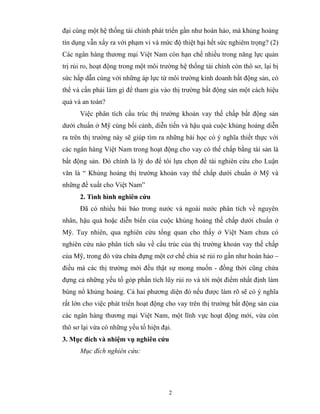 đại cùng một hệ thống tài chính phát triển gần như hoàn hảo, mà khủng hoảng
tín dụng vẫn xẩy ra với phạm vi và mức độ thiệt hại hết sức nghiêm trọng? (2)
Các ngân hàng thương mại Việt Nam còn hạn chế nhiều trong năng lực quản
trị rủi ro, hoạt động trong một môi trường hệ thống tài chính còn thô sơ, lại bị
sức hấp dẫn cùng với những áp lực từ môi trường kinh doanh bất động sản, có
thể và cần phải làm gì để tham gia vào thị trường bất động sản một cách hiệu
quả và an toàn?
      Việc phân tích cấu trúc thị trường khoản vay thế chấp bất động sản
dưới chuẩn ở Mỹ cùng bối cảnh, diễn tiến và hậu quả cuộc khủng hoảng diễn
ra trên thị trường này sẽ giúp tìm ra những bài học có ý nghĩa thiết thực với
các ngân hàng Việt Nam trong hoạt động cho vay có thế chấp bằng tài sản là
bất động sản. Đó chính là lý do để tôi lựa chọn đề tài nghiên cứu cho Luận
văn là “ Khủng hoảng thị trường khoản vay thế chấp dưới chuẩn ở Mỹ và
những đề xuất cho Việt Nam”
      2. Tình hình nghiên cứu
      Đã có nhiều bài báo trong nước và ngoài nước phân tích về nguyên
nhân, hậu quả hoặc diễn biến của cuộc khủng hoảng thế chấp dưới chuẩn ở
Mỹ. Tuy nhiên, qua nghiên cứu tổng quan cho thấy ở Việt Nam chưa có
nghiên cứu nào phân tích sâu về cấu trúc của thị trường khoản vay thế chấp
của Mỹ, trong đó vừa chứa đựng một cơ chế chia sẻ rủi ro gần như hoàn hảo –
điều mà các thị trường mới đều thật sự mong muốn - đồng thời cũng chứa
đựng cả những yếu tố góp phần tích lũy rủi ro và tới một điểm nhất định làm
bùng nổ khủng hoảng. Cả hai phương diện đó nếu được làm rõ sẽ có ý nghĩa
rất lớn cho việc phát triển hoạt động cho vay trên thị trường bất động sản của
các ngân hàng thương mại Việt Nam, một lĩnh vực hoạt động mới, vừa còn
thô sơ lại vừa có những yếu tố hiện đại.
3. Mục đích và nhiệm vụ nghiên cứu
      Mục đích nghiên cứu:




                                       2
 
