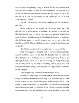 vay dưới chuẩn thông thường không có đủ kiến thức tài chính để nhận biết
được lựa chọn tài chính nào là tốt nhất cho mình và hình thức vay mới mức
lãi suất như thế nào là phù hợp nhất với mình. Hậu quả là người đi vay có thể
mắc bẫy các tổ chức cho vay và phải vay với lãi suất quá cao khi lãi suất
ARM được điều chỉnh lại.
      - Bất đối xứng thông tin giữa tổ chức tạo khoản vay gốc và tổ chức
phát hành
      Tổ chức tạo khoản vay gốc là người cho vay đầu tiên, do vậy bao giờ tổ
chức này cũng có nhiều thông tin về khoản vay, về người vay và các thông tin
khác liên quan tới món vay hơn tổ chức phát hành. Với việc bất đối xứng
thông tin, tổ chức phát hành không thể nắm đầy đủ các thông tin về khoản vay
như tổ chức tạo khoản vay gốc. Uy tín của tổ chức cho vay gốc có thể giúp
giảm bớt sự sai lệch thông tin về khoản vay nhưng không thể loại bỏ được sự
sai lệch đó.
      - Bất đối xứng thông tin giữa tổ chức phát hành và các bên thứ ba
      Sự bất đối xứng giữa tổ chức phát hành và các bên thứ ba chủ yếu liên
quan tới chất lượng khoản vay thế chấp. Tổ chức phát hành với lợi thế có
nhiều thông tin hơn về chất lượng của các khoản vay thế chấp đã tạo ra lựa
chọn nghịch: chứng khoán hóa và bán ra thị trường các chứng khoán được
đảm bảo bằng khoản vay thế chấp có chất lượng kém và giữ lại hoặc phát
hành cho mình những chứng khoán được đảm bảo bằng danh mục khoản vay
có chất lượng tốt.
      - Xung đột giữa công ty cung cấp dịch vụ và người đi vay
      Thu nhập của công ty dịch vụ có được nhờ các khoản phí được trả bởi
công ty tài chính đặc biệt nên nó sẽ hoạt động vì lợi ích của tổ chức tài chính
có mục đích đặc biệt hay chính là hoạt động vì lợi ích của người đầu tư. Công
ty dịch vụ hoạt động vì lợi ích của người đầu tư nên nó có động cơ làm giảm
mọi khoản mất mát có thể xảy ra đối với tài sản thế chấp. Người vay thế chấp
lại có động cơ ngược lại. Mặc dù đã cam kết trong các hợp đồng nợ được thiết



                                      20
 