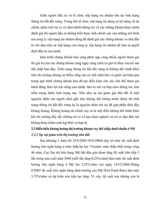 Giữa người đầu tư và tổ chức xếp hạng tín nhiệm tồn tại tình trạng
thông tin bất đối xứng. Trong khi tổ chức xếp hạng tín dụng có kỹ năng về tài
chính, phân tích rủi ro và nắm nhiều thông tin về các chứng khoán được mình
đánh giá thì người đầu tư không biết được tính chính xác của những mô hình
mà công ty xếp hạng tín nhiệm dùng để đánh giá các chứng khoán và nhà đầu
tư chỉ dựa trên sự xếp hạng của công ty xếp hạng tín nhiệm để đưa ra quyết
định đầu tư của mình.
      Quá trình chứng khoán hóa càng phức tạp, càng nhiều người tham gia
thì giá trị của các chứng khoán càng ngày càng cách xa giá trị thực của tài sản
thế chấp ban đầu. Tình trạng thông tin bất đối xứng là không thể tránh khỏi
trên thị trường nhưng sự thiếu vắng các cơ chế cảnh báo và giám sát hiệu quả
trong quá trình chứng khoán hóa đã tạo điều kiện cho các chủ thể tham gia
hành động theo lợi ích riêng của mình, làm lu mờ và bóp méo thông tin, làm
trầm trọng thêm tình trạng này. Nếu như sự sụt giảm giá nhà đất là một
nguyên nhân mà người chơi gần như không thể lường trước được thì tình
trạng thông tin bất đối xứng lại là nguyên nhân nội tại đã góp phần thúc đẩy
khủng hoảng. Khủng hoảng tài chính xảy ra là một điều không thể tránh khỏi
khi thị trường đầy rẫy những rủi ro về lựa chọn nghịch và rủi ro đạo đức mà
không được kiểm soát kịp thời và hợp lý.
2.3 Diễn biến khủng hoảng thị trường khoản vay thế chấp dưới chuẩn ở Mỹ
2.3.1 Sự sụt giảm trên thị trường nhà đất
      Sau khoảng 1 năm (từ 25/6/2003-30/6/2004) duy trì mức lãi suất định
hướng liên ngân hàng ở mức thấp kỷ lục 1%/năm- mức thấp nhất trong vòng
46 năm, Cục Dự trữ liên bang Mỹ bắt đầu giai đoạn tăng lãi suất liên tiếp 5
lần trong nửa cuối năm 2004 (mỗi lần tăng 0,25%/năm) đưa mức lãi suất định
hướng liên ngân hàng ở Mỹ lên 2,25%/năm vào ngày 14/12/2004.Tháng
8/2005 lãi suất liên ngân hàng định hướng của Mỹ (Fed Fund Rate) đạt mức
3,75%/năm và dự kiến còn tiếp tục tăng. Vì vậy, lãi suất này không còn là




                                      22
 