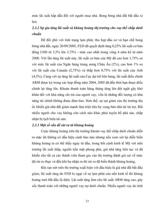 mức lãi suất hấp dẫn đối với người mua nhà. Bong bóng nhà đất bắt đầu xì
hơi.
2.3.2 Sự gia tăng lãi suất và khủng hoảng thị trường cho vay thế chấp dưới
chuẩn
       Để đối phó với tình trạng lạm phát, thu hẹp đầu cơ và hạn chế bong
bóng nhà đất, ngày 20/09/2005, FED đã quyết định tăng 0,25% lãi suất cơ bản
đồng USD từ 3,5% lên 3,75% - mức cao nhất trong vòng 4 năm kể từ năm
2000. Với lần tăng lãi suất này, lãi suất cơ bản của Mỹ đã cao hơn 1,75% so
với mức lãi suất của Ngân hàng trung ương Châu Âu (2%), cao hơn 1% so
với lãi suất của Canada (2,75%) và thấp hơn 0,75% với lãi suất của Anh
(4,5%). Cùng với sự tăng lãi suất của Cục dự trữ liên bang, lãi suất điều chỉnh
ARM được ký trong các hợp đồng năm 2004, 2005 đã đến thời hạn được điều
chỉnh lại tăng lên. Khoản thanh toán hàng tháng tăng lên đột ngột gây khó
khăn đối với khả năng chi trả của người vay, vốn là những đối tượng có khả
năng tài chính không được đảm bảo. Hơn thế, sự sụt giảm của thị trường địa
ốc khiến giá nhà đất giảm mạnh làm triệt tiêu hy vọng bán nhà tái tài trợ. Rất
nhiều người cho vay không còn cách nào khác phải tuyên bố phá sản, chấp
nhận bị tịch biên tài sản.
2.3.3 Một số vấn đề rút ra từ khủng hoảng
       Cuộc khủng hoảng trên thị trường khoản vay thế chấp dưới chuẩn diễn
ra mặc dù không có dấu hiệu cảnh báo nào nhưng nếu xem xét lại diễn biến
khủng hoảng ta có thể thấy ngay từ đầu, trong bối cảnh kinh tế Mỹ với môi
trường lãi suất thấp, nguồn tiền mặt phong phú, giá nhà tăng liên tục và đã
khiến cho tất cả các thành viên tham gia vào thị trường đánh giá sai về mức
độ rủi ro thực và đến khi họ nhận ra thì rủi ro đã biến thành khủng hoảng.
       Khi rạn nứt trên thị trường xuất hiện với dấu hiệu là giá nhà đất bắt đầu
giảm, lãi suất tăng do FED lo ngại về sự lạm phát của nền kinh tế thì khủng
hoảng mới bắt đầu lộ diện. Lãi suất tăng làm cho lãi suất ARM tăng cao, gây
sốc thanh toán với những người vay nợ dưới chuẩn. Nhiều người vay do tình



                                       23
 