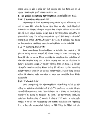 chứng khoán do các tổ chức này phát hành ra cần phải được xem xét và
nghiên cứu cách giải quyết một cách nghiêm túc.
2.4 Hậu quả của khủng hoảng thị trường khoản vay thế chấp dưới chuẩn
2.4.1 Với thị trường chứng khoán Mỹ
      Thị trường địa ốc và thị trường chứng khoán Mỹ có mối liên hệ chặt
chẽ với nhau. Thị trường địa ốc sụt giảm, thông tin xấu về tình hình kinh
doanh của các công ty, các ngân hàng lần lượt công bố các con số thua lỗ đã
gây mất niềm tin nơi nhà đầu tư. Kết quả là thị trường chứng khoán Mỹ sụt
giảm nghiêm trọng. Thị trường chứng khoán Mỹ với biểu trưng là các chỉ số
chứng khoán cơ bản S&P 500, Nasdaq và Dow Jone đi xuống đã biểu thị các
tác động mạnh mẽ của khủng hoảng thị trường khoản vay thế chấp Mỹ.
2.4.2 Với thị trường tín dụng Mỹ
      Cuộc khủng hoảng thị trường khoản vay thế chấp dưới chuẩn ở Mỹ đã
gây nên những hậu quả nặng nề đối với thị trường tài chính – tín dụng Mỹ,
được thể hiện qua sự sụp đổ của rất nhiều các ngân hàng. Các ngân hàng trở
nên thận trọng hơn trong việc xét duyệt cho vay, thắt chặt các tiêu chuẩn tín
dụng và các doanh nghiệp Mỹ càng trở nên khó khăn hơn trong việc tiếp cận
các nguồn vốn từ ngân hàng. Không những thế, việc cho vay liên ngân hàng
cũng trở nên khó khăn hơn do các ngân hàng trở nên không tin tưởng nhau và
không thể biết được ngân hàng định vay đang nắm bao nhiêu chứng khoán
dưới chuẩn.
2.4.3 Với nền kinh tế Mỹ
      Cuộc khủng hoảng trên thị trường khoản vay thế chấp Mỹ đã gây nên
những hậu quả nặng nề với nền kinh tế Mỹ. Với nguồn gốc sâu sa từ việc cho
vay thế chấp dưới chuẩn, cuộc khủng hoảng đã tạo ra một sự lan truyền khủng
hoảng trên thị trường bất động sản – tài chính. Trên thị trường tài chính, các
ngân hàng lần lượt công bố báo cáo lỗ hàng tỷ USD, thậm chí nhiều ngân
hàng đã bị rơi vào tình trạng cạn kiệt vốn, mất khả năng thanh toán và phải đệ
đơn xin được phá sản theo luật Phá sản của Mỹ. Chính phủ Mỹ đã phải cứu



                                     25
 