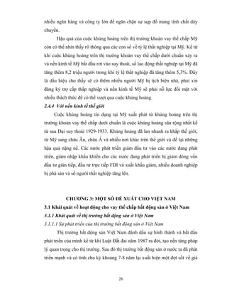 nhiều ngân hàng và công ty lớn để ngăn chặn sự sụp đổ mang tính chất dây
chuyền.
      Hậu quả của cuộc khủng hoảng trên thị trường khoản vay thế chấp Mỹ
còn có thể nhìn thấy rõ thông qua các con số về tỷ lệ thất nghiệp tại Mỹ. Kể từ
khi cuộc khủng hoảng trên thị trường khoản vay thế chấp dưới chuẩn xảy ra
và nền kinh tế Mỹ bắt đầu rơi vào suy thoái, số lao động thất nghiệp tại Mỹ đã
tăng thêm 8,2 triệu người trong khi tỷ lệ thất nghiệp đã tăng thêm 5,3%. Đây
là dấu hiệu cho thấy sẽ có thêm nhiều người Mỹ bị tịch biên nhà, phải xin
đăng ký trợ cấp thấp nghiệp và nền kinh tế Mỹ sẽ phải nỗ lực đối mặt với
nhiều thách thức để có thể vượt qua cuộc khủng hoảng.
2.4.4 Với nền kinh tế thế giới
     Cuộc khủng hoảng tín dụng tại Mỹ xuất phát từ khủng hoảng trên thị
trường khoản vay thế chấp dưới chuẩn là cuộc khủng hoảng sâu rộng nhất kể
từ sau Đại suy thoái 1929-1933. Khủng hoảng đã lan nhanh ra khắp thế giới,
từ Mỹ sang châu Âu, châu Á và nhiều nơi khác trên thế giới và để lại những
hậu quả nặng nề. Các nước phát triển giảm đầu tư vào các nước đang phát
triển, giảm nhập khẩu khiến cho các nước đang phát triển bị giảm dòng vốn
đầu tư gián tiếp, đầu tư trực tiếp FDI và xuất khẩu giảm, nhiều doanh nghiệp
bị phá sản và số người thất nghiệp tăng lên.




           CHƯƠNG 3: MỘT SỐ ĐỀ XUẤT CHO VIỆT NAM
3.1 Khái quát về hoạt động cho vay thế chấp bất động sản ở Việt Nam
3.1.1 Khái quát về thị trường bất động sản ở Việt Nam
3.1.1.1 Sự phát triển của thị trường bất động sản ở Việt Nam
      Thị trường bất động sản Việt Nam đánh dấu sự hình thành và bắt đầu
phát triển của mình kể từ khi Luật Đất đai năm 1987 ra đời, tạo nền tảng pháp
lý quan trọng cho thị trường. Sau đó thị trường bất động sản ở nước ta đã phát
triển mạnh và có tính chu kỳ khoảng 7-8 năm lại xuất hiện một đợt sốt về giá



                                      26
 