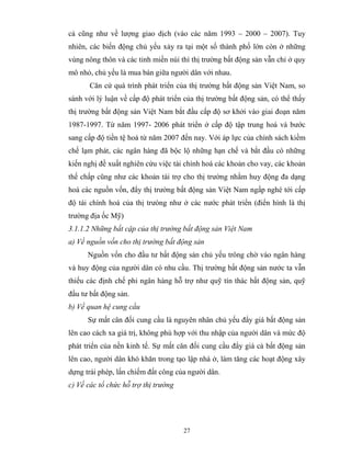 cả cũng như về lượng giao dịch (vào các năm 1993 – 2000 – 2007). Tuy
nhiên, các biến động chủ yếu xảy ra tại một số thành phố lớn còn ở những
vùng nông thôn và các tỉnh miền núi thì thị trường bất động sản vẫn chỉ ở quy
mô nhỏ, chủ yếu là mua bán giữa người dân với nhau.
       Căn cứ quá trình phát triển của thị trường bất động sản Việt Nam, so
sánh với lý luận về cấp độ phát triển của thị trường bất động sản, có thể thấy
thị trường bất động sản Việt Nam bắt đầu cấp độ sơ khởi vào giai đoạn năm
1987-1997. Từ năm 1997- 2006 phát triển ở cấp độ tập trung hoá và bước
sang cấp độ tiền tệ hoá từ năm 2007 đến nay. Với áp lực của chính sách kiềm
chế lạm phát, các ngân hàng đã bộc lộ những hạn chế và bắt đầu có những
kiến nghị đề xuất nghiên cứu việc tài chính hoá các khoản cho vay, các khoản
thế chấp cũng như các khoản tài trợ cho thị trường nhằm huy động đa dạng
hoá các nguồn vốn, đẩy thị trường bất động sản Việt Nam ngấp nghé tới cấp
độ tài chính hoá của thị trưòng như ở các nước phát triển (điển hình là thị
trường địa ốc Mỹ)
3.1.1.2 Những bất cập của thị trường bất động sản Việt Nam
a) Về nguồn vốn cho thị trường bất động sản
      Nguồn vốn cho đầu tư bất động sản chủ yếu trông chờ vào ngân hàng
và huy động của người dân có nhu cầu. Thị trường bất động sản nước ta vẫn
thiếu các định chế phi ngân hàng hỗ trợ như quỹ tín thác bất động sản, quỹ
đầu tư bất động sản.
b) Về quan hệ cung cầu
      Sự mất cân đối cung cầu là nguyên nhân chủ yếu đẩy giá bất động sản
lên cao cách xa giá trị, không phù hợp với thu nhập của người dân và mức độ
phát triển của nền kinh tế. Sự mất cân đối cung cầu đẩy giá cả bất động sản
lên cao, người dân khó khăn trong tạo lập nhà ở, làm tăng các hoạt động xây
dựng trái phép, lấn chiếm đất công của người dân.
c) Về các tổ chức hỗ trợ thị trường




                                      27
 