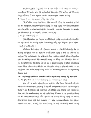 Thị trường bất động sản nước ta còn thiếu các tổ chức tài chính phi
ngân hàng để hỗ trợ cho thị trưòng bất động sản. Thị trường bất động sản
cũng thiếu các tổ chức nghiên cứu, dự báo thông tin cho thị trường.
d) Về các tổ chức trung gian hỗ trợ thị trường
      Các tổ chức trung gian hỗ trợ thị trường bất động sản như công ty định
giá bất động sản, sàn giao dịch bất động sản hoạt động chưa chuyên nghiệp,
năng lực nhân sự chuyên môn thấp, chưa chú trọng xây dựng các tiêu chuẩn,
quy trình quản lý và cung cấp dịch vụ chất lượng.
e) Về giá cả bất động sản
      Giá cả bất động sản ở nước ta, nhất là giá nhà ở vượt quá mức thu nhập
của người dân làm những người có thu nhập thấp, người nghèo tại đô thị khó
có cơ hội tạo lập nhà ở.
      Kết luận: Thị trường bất động sản ở nước ta còn nhiều bất cập. Để thị
trường này phát triển thì một yếu tố rất quan trọng là phải đủ vốn cho thị
trường. Nhà nước ta cần cho phép mở rộng và kiểm soát tốt kênh thông nhau
giữa thị trường vốn và thị trường bất động sản bằng việc tiếp nhận thêm cơ
chế thế chấp bằng bất động sản tại các tổ chức tín dụng có pháp nhân nước
ngoài; hình thành chứng khoán bất động sản, củng cố giao dịch đối với bất
động sản hình thành trong tương lai có vai trò trung gian của các ngân hàng
thương mại.
3.1.2 Hoạt động cho vay bất động sản của các ngân hàng thương mại Việt Nam.
3.1.2.1 Quy định khi cho vay bất động sản của các ngân hàng
      Mặc dù các ngân hàng thương mại đều xây dựng cho mình các sản
phẩm cho vay mua nhà, cho vay tài trợ bất động sản khác nhau với những đặc
trưng và ưu điểm riêng để giới thiệu với khách hàng nhưng nhìn chung, khi
thực hiện cho vay bất động sản các ngân hàng đều đưa ra các quy định chung
về: đối tượng khách hàng; điều kiện đối với các dự án xây dựng nhà và các
đơn vị kinh doanh nhà; thời hạn cho vay; mức cho vay; phương thức trả nợ;
tài sản đảm bảo. Các quy định nhìn chung khá chặt chẽ nhưng vì thị trường



                                      28
 