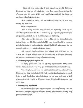 - Đánh giá được những yếu tố lành mạnh trong cơ chế thị trường
khoản vay thế chấp của Mỹ mà các thị trường đang phát triển rất cần học tập,
đồng thời phân tích những kẽ hở trong cơ chế này mà đã tích lũy những yếu
tố tiêu cực dẫn đến khủng hoảng.
      - Trên cơ sở đó có những cảnh báo và khuyến nghị cho các ngân hàng
thương mại Việt Nam.
      Nhiệm vụ nghiên cứu:
      - Tìm ra những ưu điểm trong cấu trúc của thị trường khoản vay thế
chấp Mỹ, đặc biệt là cơ chế chia sẻ rủi ro thông qua việc sử dụng các công cụ,
các quá trình, các định chế tài chính tham gia vào thị trường.
      - Tìm hiểu nguyên nhân, diễn biến và hậu quả của khủng hoảng thị
trường khoản vay thế chấp dưới chuẩn Mỹ, phân tích những kẽ hở trong cơ
chế vận hành của thị trường này dẫn tới tích lũy bất đối xứng thông tin, các
xung đột lợi ích… và cuối cùng là khủng hoảng.
      - Đề xuất các khuyến nghị liên quan tới quy trình nghiệp vụ của các
NHTM, tới việc phát triển các định chế tài chính trong hệ thống tài chính tổng
thể, và vai trò của nhà nước trong điều hành thị trường.
4. Đối tượng và phạm vi nghiên cứu
      Đối tượng nghiên cứu: Luận văn tập trung nghiên cứu thị trường khoản
vay thế chấp dưới chuẩn ở Mỹ trong quá trình từ đầu những năm 2000 tới nay.
      Phạm vi nghiên cứu: Luận văn nghiên cứu khủng hoảng trên thị trường
khoản vay thế chấp dưới chuẩn ở Mỹ. Xuất phát từ yêu cầu của chuyên ngành
Quản trị kinh doanh, luận văn sẽ tập trung vào các khía cạnh quản trị kinh
doanh, quản trị rủi ro, chia sẻ thông tin… trong thị trường khoản vay thế chấp
dưới chuẩn.
5. Phương pháp nghiên cứu
     Luận văn sử dụng các phương pháp nghiên cứu chủ yếu trong khoa học
xã hội bao gồm phương pháp thống kê, phương pháp so sánh, phương pháp
phân tích và tổng hợp.



                                       3
 