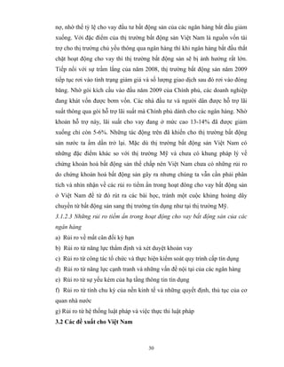 nợ, nhờ thế tỷ lệ cho vay đầu tư bất động sản của các ngân hàng bắt đầu giảm
xuống. Với đặc điểm của thị trường bất động sản Việt Nam là nguồn vốn tài
trợ cho thị trường chủ yếu thông qua ngân hàng thì khi ngân hàng bắt đầu thắt
chặt hoạt động cho vay thì thị trường bất động sản sẽ bị ảnh hưởng rất lớn.
Tiếp nối với sự trầm lắng của năm 2008, thị trường bất động sản năm 2009
tiếp tục rơi vào tình trạng giảm giá và số lượng giao dịch sau đó rơi vào đóng
băng. Nhờ gói kích cầu vào đầu năm 2009 của Chính phủ, các doanh nghiệp
đang khát vốn được bơm vốn. Các nhà đầu tư và người dân được hỗ trợ lãi
suất thông qua gói hỗ trợ lãi suất mà Chính phủ dành cho các ngân hàng. Nhờ
khoản hỗ trợ này, lãi suất cho vay đang ở mức cao 13-14% đã được giảm
xuống chỉ còn 5-6%. Những tác động trên đã khiến cho thị trường bất động
sản nước ta ấm dần trở lại. Mặc dù thị trường bất động sản Việt Nam có
những đặc điểm khác so với thị trường Mỹ và chưa có khung pháp lý về
chứng khoán hoá bất động sản thế chấp nên Việt Nam chưa có những rủi ro
do chứng khoán hoá bất động sản gây ra nhưng chúng ta vẫn cần phải phân
tích và nhìn nhận về các rủi ro tiềm ẩn trong hoạt đông cho vay bất động sản
ở Việt Nam để từ đó rút ra các bài học, tránh một cuộc khủng hoảng dây
chuyền từ bất động sản sang thị trường tín dụng như tại thị trường Mỹ.
3.1.2.3 Những rủi ro tiềm ẩn trong hoạt động cho vay bất động sản của các
ngân hàng
a) Rủi ro về mất cân đối kỳ hạn
b) Rủi ro từ năng lực thẩm định và xét duyệt khoản vay
c) Rủi ro từ công tác tổ chức và thực hiện kiểm soát quy trình cấp tín dụng
d) Rủi ro từ năng lực cạnh tranh và những vấn đề nội tại của các ngân hàng
e) Rủi ro từ sự yếu kém của hạ tầng thông tin tín dụng
f) Rủi ro từ tính chu kỳ của nền kinh tế và những quyết định, thủ tục của cơ
quan nhà nước
g) Rủi ro từ hệ thống luật pháp và việc thực thi luật pháp
3.2 Các đề xuất cho Việt Nam



                                      30
 