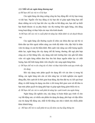 3.2.1 Đối với các ngân hàng thương mại
a) Để hạn chế các rủi ro về kỳ hạn
      Các ngân hàng cần tăng cường công tác huy động đối với kỳ hạn trung
và dài hạn. Nguồn vốn huy động có kỳ hạn dài sẽ giúp ngân hàng hạn chế
được những rủi ro kỳ hạn khi cho vay đầu tư bất động sản, hạn chế sự thiết
hụt thanh khoản và sự phụ thuộc vào thị trường liên ngân hàng, chủ động
trong hoạt động và thực hiện các mục tiêu kinh doanh.
b) Để hạn chế các rủi ro xuất phát từ năng lực thẩm định và xét duyệt khoản
vay
      Các ngân hàng cần thường xuyên tổ chức các khóa đào tạo nội bộ và
khóa đào tạo bên ngoài nhằm nâng cao trình độ nhân viên, đặc biệt là nhân
viên tín dụng và cán bộ thẩm định. Bên cạnh việc nâng cao chất lượng nguồn
nhân lực, ngân hàng cần xây dựng chế độ lương, thưởng, đãi ngộ phù hợp
cùng các cơ hội thăng tiến, xây dựng một môi trường làm việc gắn kết nhân
viên với ngân hàng nhằm đảm bảo thu hút được nguồn nhân lực có chất
lượng, hạn chế tình trạng nhân viên chuyển việc sang ngân hàng khác.
c) Để hạn chế rủi ro do công tác tổ chức và thực hiện kiểm soát quy trình cấp
      tín dụng
      Khi xây dựng mức phán quyết tín dụng đối với các đơn vị trong hệ
thống, các ngân hàng nên căn cứ trên năng lực và kinh nghiệm của người
đứng đầu, bên cạnh đó là thời gian hoạt động, địa bàn đặt trụ sở, kết quả hoạt
động và chất lượng tín dụng của đơn vị đó trong thời gian xem xét để đưa ra
hạn mức phán quyết tín dụng phù hợp và giúp ngân hàng giảm thiểu rủi ro.
d) Để hạn chế các rủi ro xuất phát từ năng lực cạnh tranh của ngân hàng
      Ngân hàng cần nghiên cứu, xây dựng và hoàn thiện quy trình về cho
vay bất động sản; có nhiều sản phẩm tín dụng đa dạng, phù hợp với đặc điểm
của tín dụng bất động sản, nhất là bất động sản nhà ở dành cho nhiều phân
khúc khách hàng.
e) Để hạn chế rủi ro xuất phát từ sự yếu kém của hạ tầng thông tin



                                     31
 